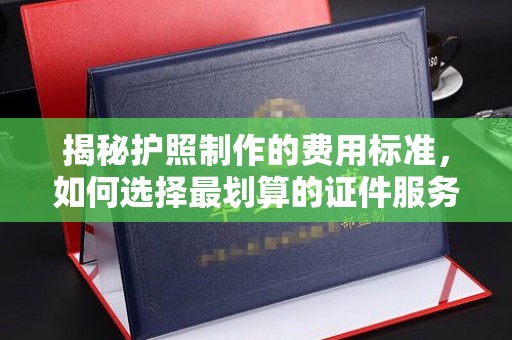平遥揭秘护照制作的费用标准，如何选择最划算的证件服务？