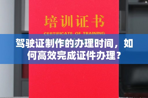 平遥驾驶证制作的办理时间，如何高效完成证件办理？